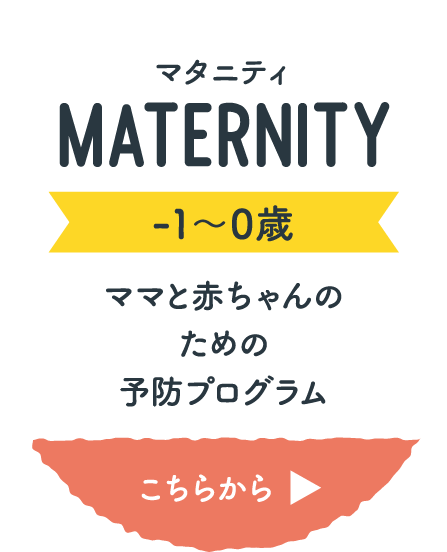 マタニティ MATERNITY -1〜0歳 ママと赤ちゃんのための予防プログラム こちらから